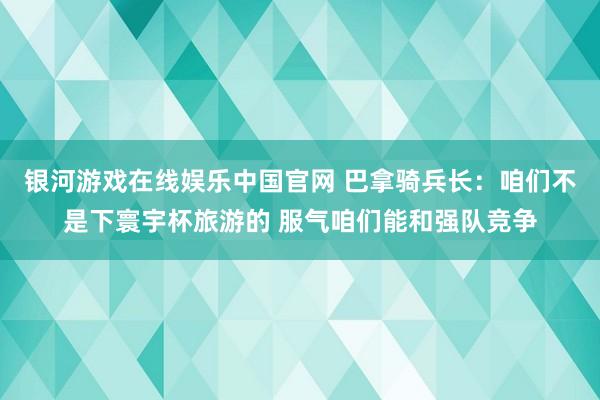 银河游戏在线娱乐中国官网 巴拿骑兵长：咱们不是下寰宇杯旅游的 服气咱们能和强队竞争
