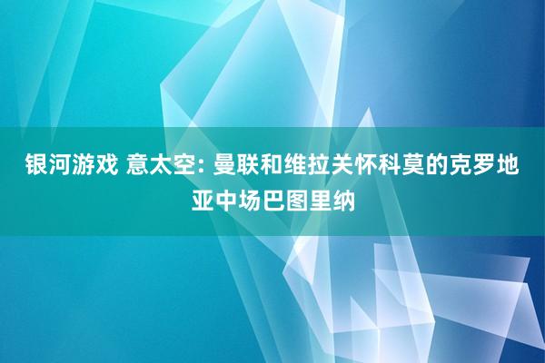 银河游戏 意太空: 曼联和维拉关怀科莫的克罗地亚中场巴图里纳