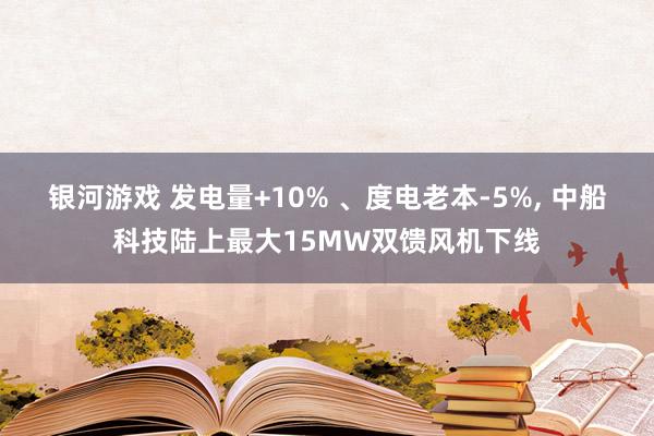 银河游戏 发电量+10% 、度电老本-5%， 中船科技陆上最大15MW双馈风机下线