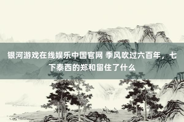 银河游戏在线娱乐中国官网 季风吹过六百年，七下泰西的郑和留住了什么