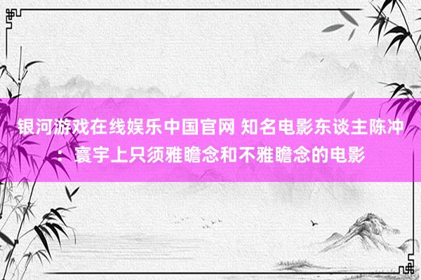 银河游戏在线娱乐中国官网 知名电影东谈主陈冲：寰宇上只须雅瞻